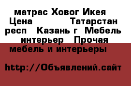 матрас Ховог Икея › Цена ­ 7 500 - Татарстан респ., Казань г. Мебель, интерьер » Прочая мебель и интерьеры   